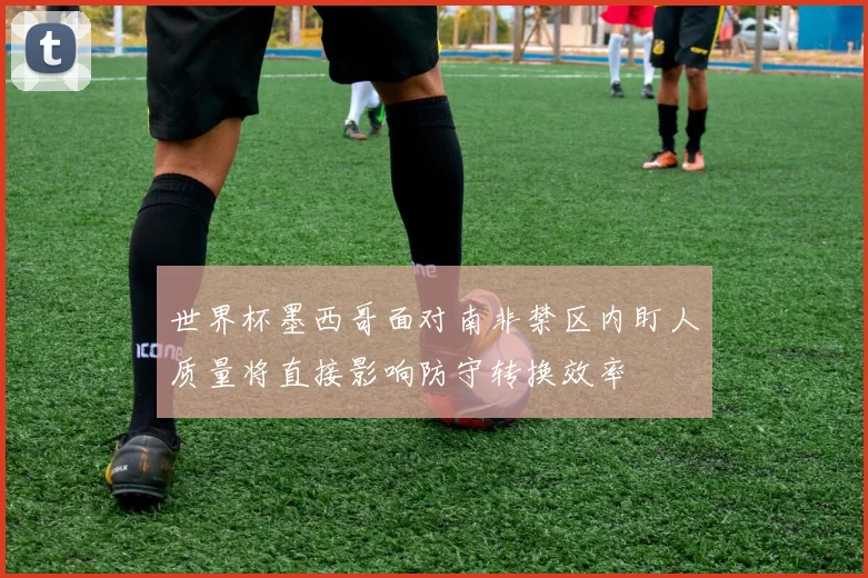 世界杯墨西哥面对南非禁区内盯人质量将直接影响防守转换效率