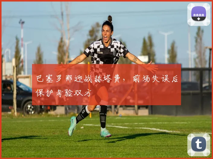 巴塞罗那迎战赫塔费，前场失误后保护考验双方