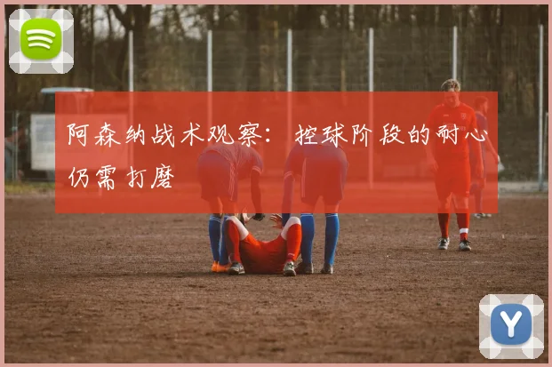 阿森纳战术观察：控球阶段的耐心仍需打磨
