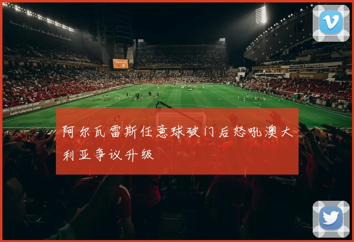 阿尔瓦雷斯任意球破门后怒吼澳大利亚争议升级