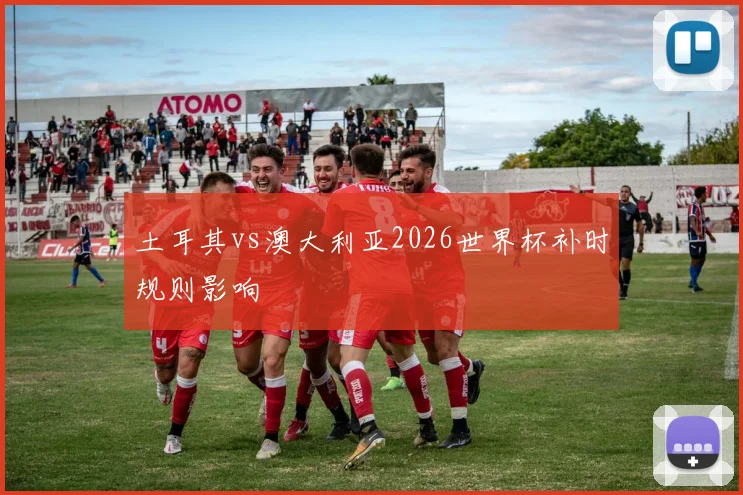 土耳其vs澳大利亚2026世界杯补时规则影响