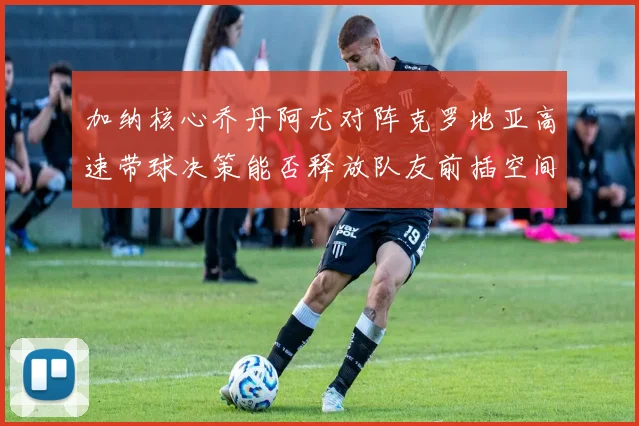 加纳核心乔丹阿尤对阵克罗地亚高速带球决策能否释放队友前插空间