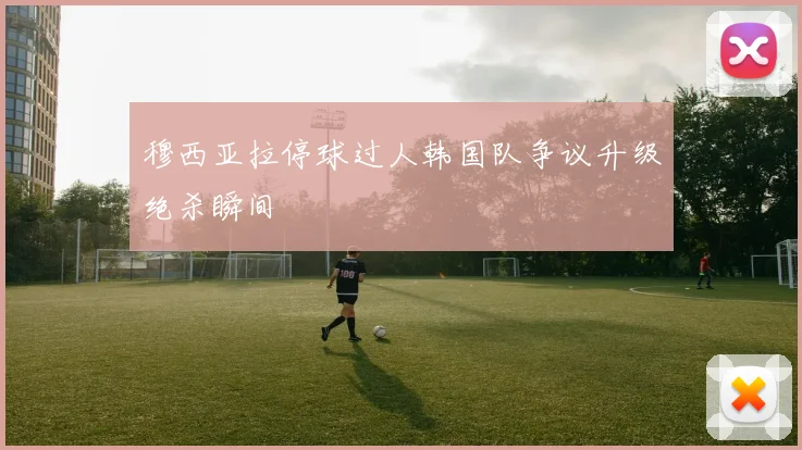 穆西亚拉停球过人韩国队争议升级绝杀瞬间
