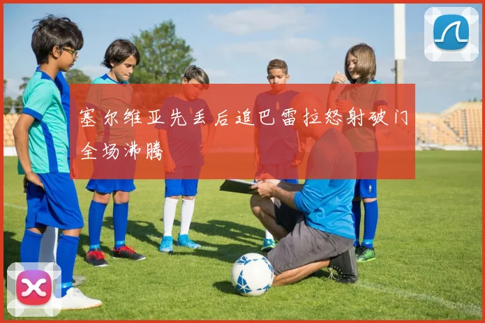 塞尔维亚先丢后追巴雷拉怒射破门全场沸腾