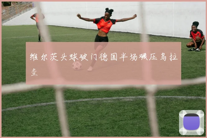 维尔茨头球破门德国半场碾压乌拉圭