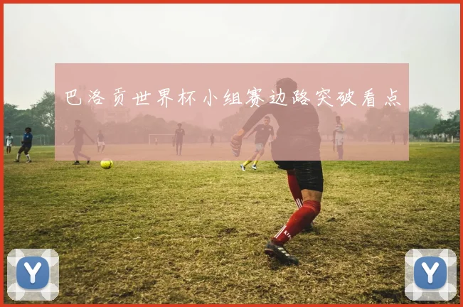 巴洛贡世界杯小组赛边路突破看点