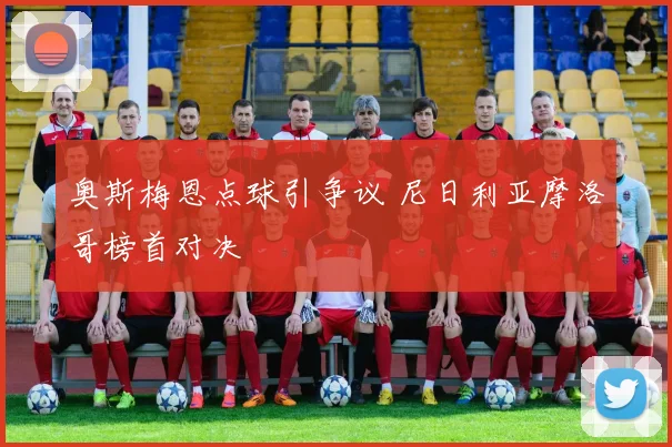 奥斯梅恩点球引争议 尼日利亚摩洛哥榜首对决