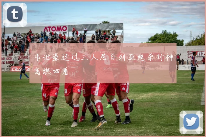 韦世豪连过三人尼日利亚绝杀封神高燃回看
