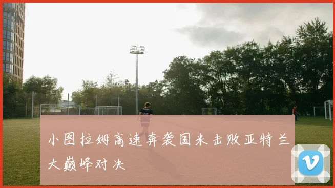 小图拉姆高速奔袭国米击败亚特兰大巅峰对决