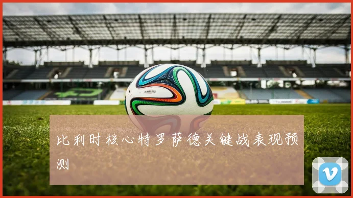 比利时核心特罗萨德关键战表现预测