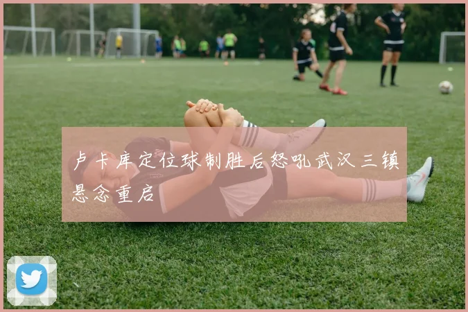 卢卡库定位球制胜后怒吼武汉三镇悬念重启